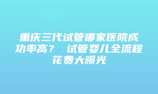 重庆三代试管哪家医院成功率高？ 试管婴儿全流程花费大曝光