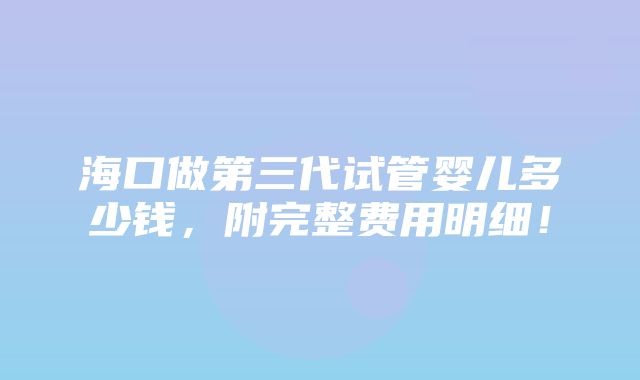 海口做第三代试管婴儿多少钱，附完整费用明细！