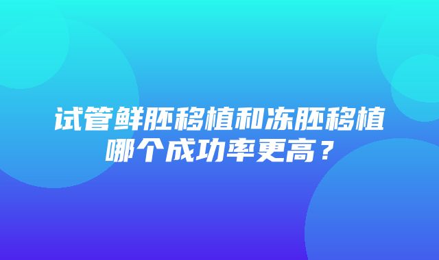 试管鲜胚移植和冻胚移植哪个成功率更高？