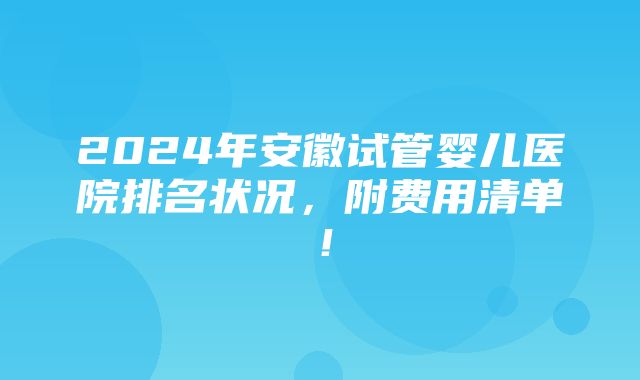 2024年安徽试管婴儿医院排名状况，附费用清单！