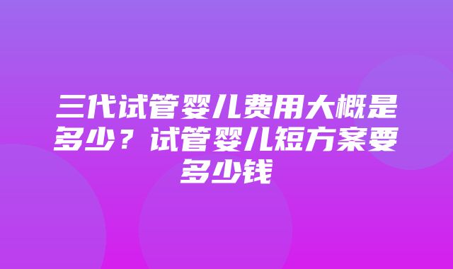 三代试管婴儿费用大概是多少？试管婴儿短方案要多少钱