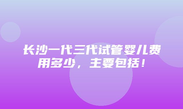 长沙一代三代试管婴儿费用多少，主要包括！