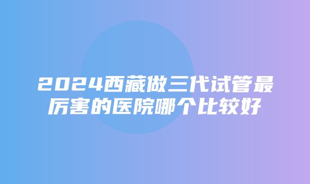 2024西藏做三代试管最厉害的医院哪个比较好