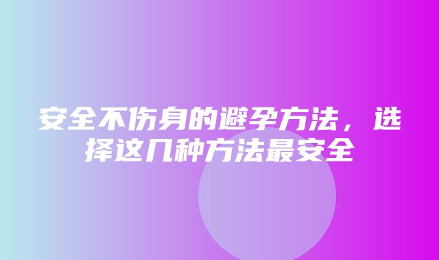 安全不伤身的避孕方法，选择这几种方法最安全