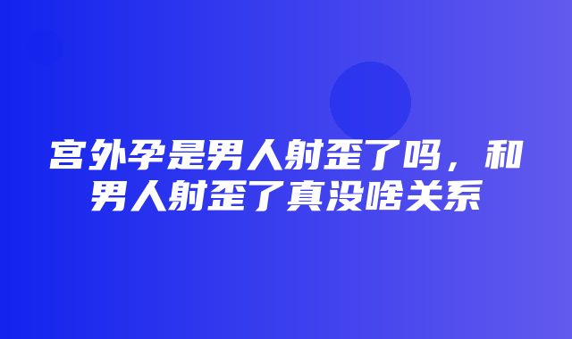 宫外孕是男人射歪了吗，和男人射歪了真没啥关系