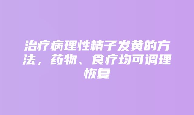 治疗病理性精子发黄的方法，药物、食疗均可调理恢复