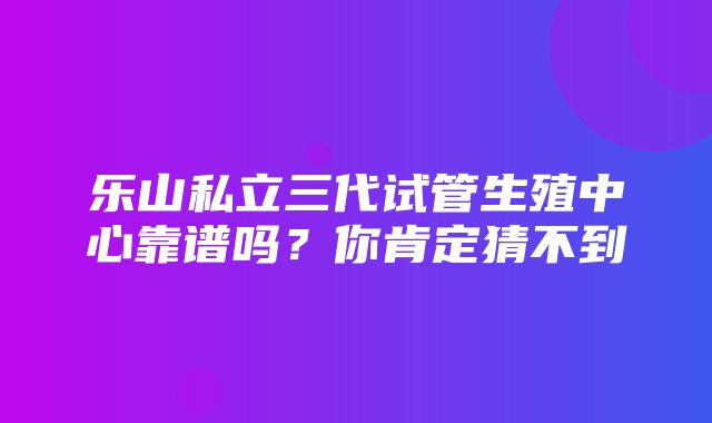 乐山私立三代试管生殖中心靠谱吗？你肯定猜不到