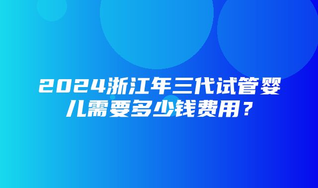 2024浙江年三代试管婴儿需要多少钱费用？