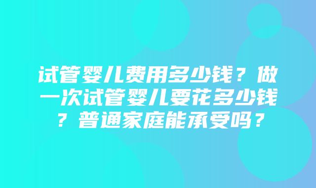 试管婴儿费用多少钱？做一次试管婴儿要花多少钱？普通家庭能承受吗？