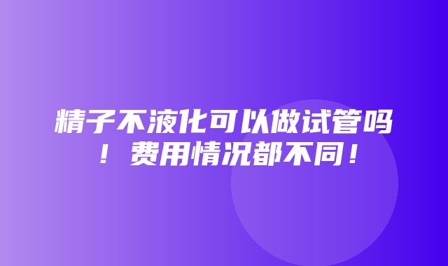 精子不液化可以做试管吗！费用情况都不同！