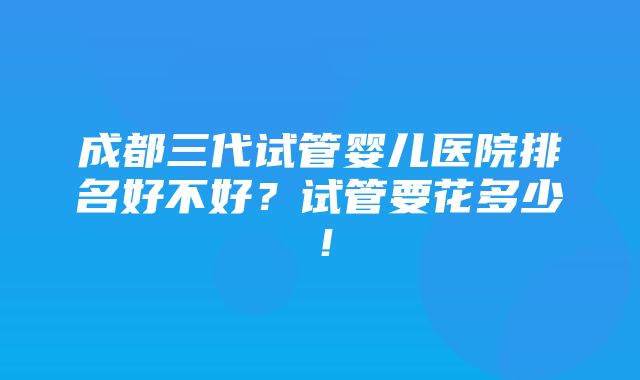 成都三代试管婴儿医院排名好不好？试管要花多少！