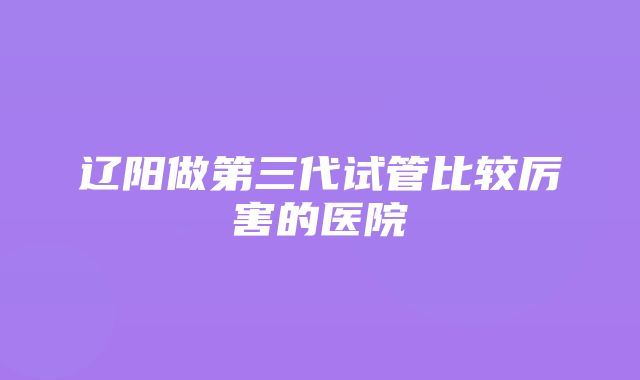 辽阳做第三代试管比较厉害的医院