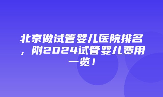 北京做试管婴儿医院排名，附2024试管婴儿费用一览！