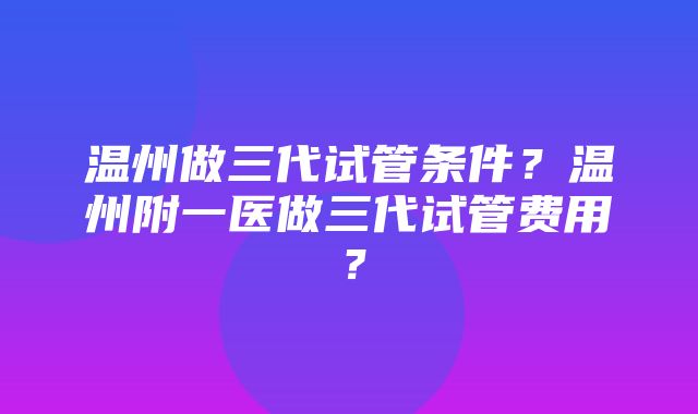 温州做三代试管条件？温州附一医做三代试管费用？