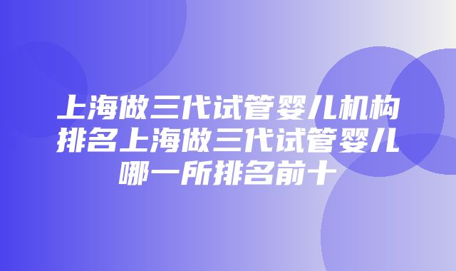 上海做三代试管婴儿机构排名上海做三代试管婴儿哪一所排名前十