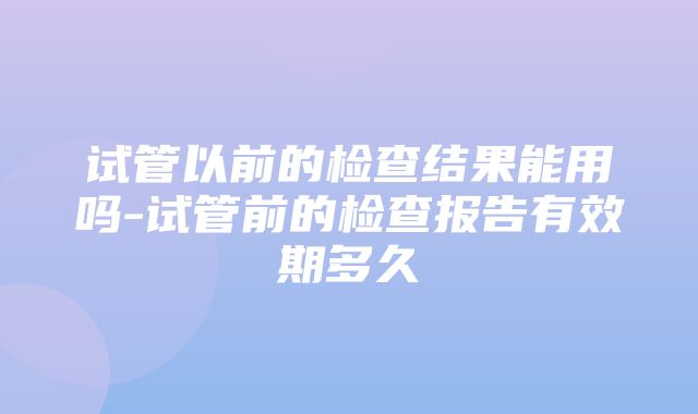 试管以前的检查结果能用吗-试管前的检查报告有效期多久