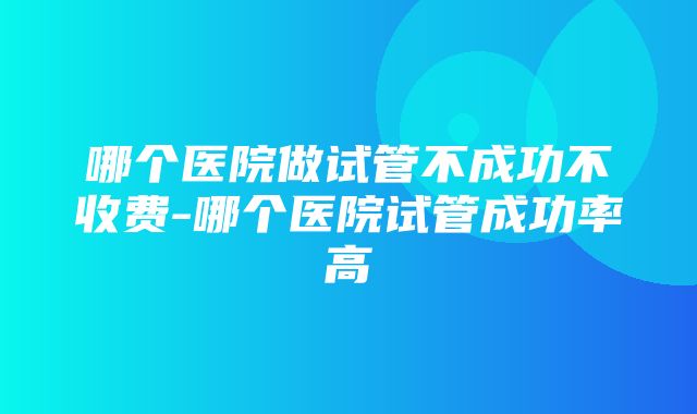 哪个医院做试管不成功不收费-哪个医院试管成功率高