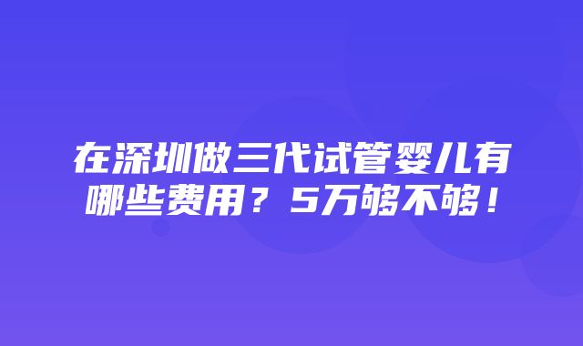 在深圳做三代试管婴儿有哪些费用？5万够不够！