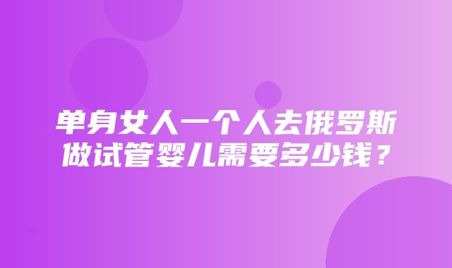 单身女人一个人去俄罗斯做试管婴儿需要多少钱？