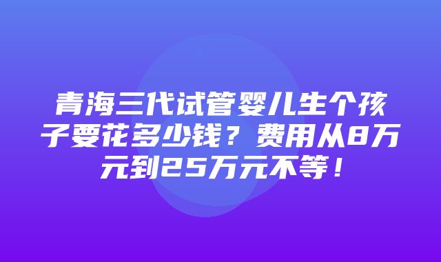 青海三代试管婴儿生个孩子要花多少钱？费用从8万元到25万元不等！