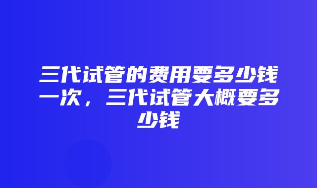 三代试管的费用要多少钱一次，三代试管大概要多少钱