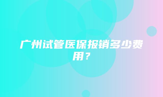 广州试管医保报销多少费用？