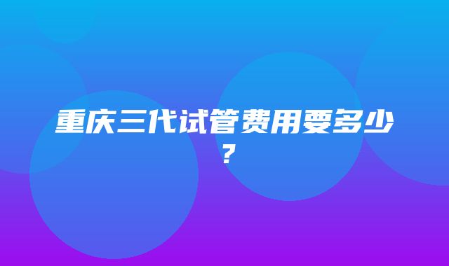 重庆三代试管费用要多少？