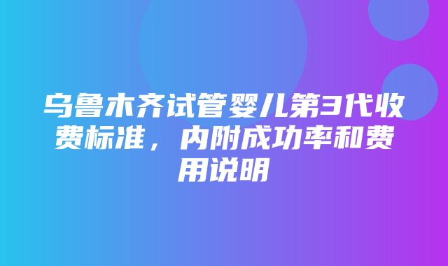 乌鲁木齐试管婴儿第3代收费标准，内附成功率和费用说明