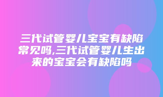 三代试管婴儿宝宝有缺陷常见吗,三代试管婴儿生出来的宝宝会有缺陷吗