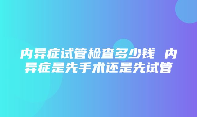 内异症试管检查多少钱 内异症是先手术还是先试管