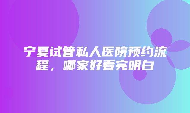 宁夏试管私人医院预约流程，哪家好看完明白