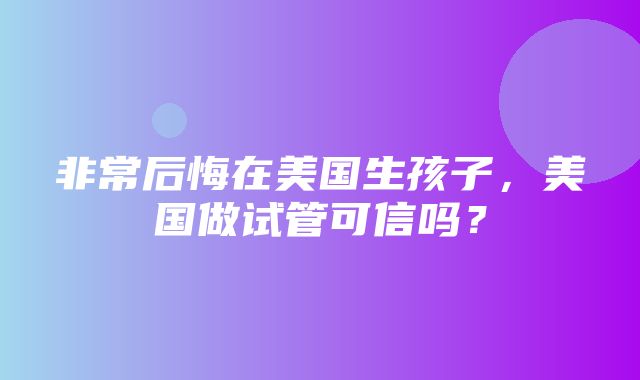 非常后悔在美国生孩子，美国做试管可信吗？