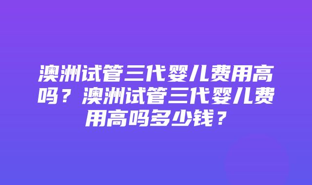 澳洲试管三代婴儿费用高吗？澳洲试管三代婴儿费用高吗多少钱？