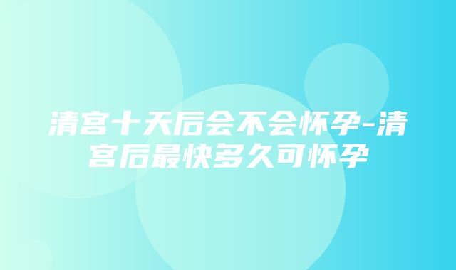 清宫十天后会不会怀孕-清宫后最快多久可怀孕