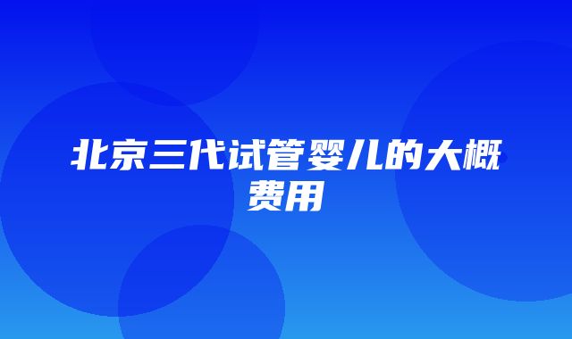 北京三代试管婴儿的大概费用