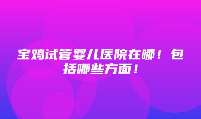 宝鸡试管婴儿医院在哪！包括哪些方面！