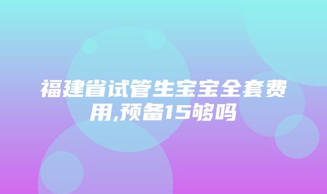 福建省试管生宝宝全套费用,预备15够吗