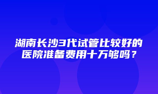 湖南长沙3代试管比较好的医院准备费用十万够吗？