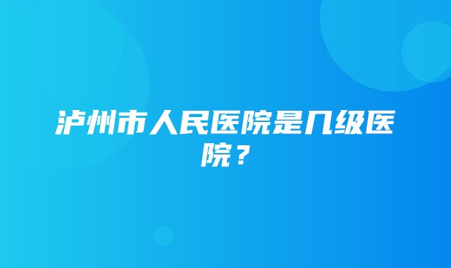 泸州市人民医院是几级医院？