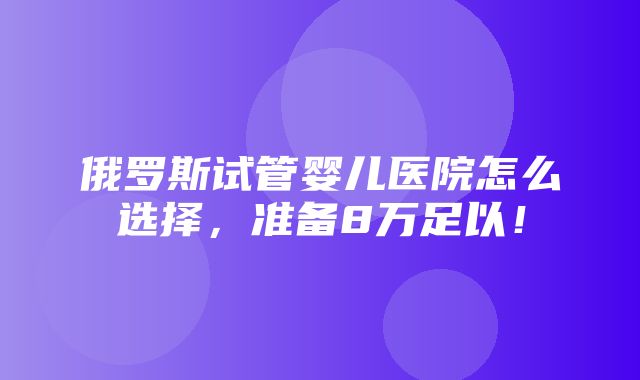 俄罗斯试管婴儿医院怎么选择，准备8万足以！