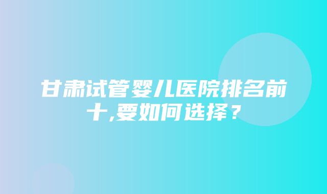 甘肃试管婴儿医院排名前十,要如何选择？