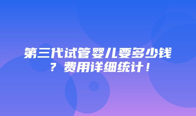 第三代试管婴儿要多少钱？费用详细统计！