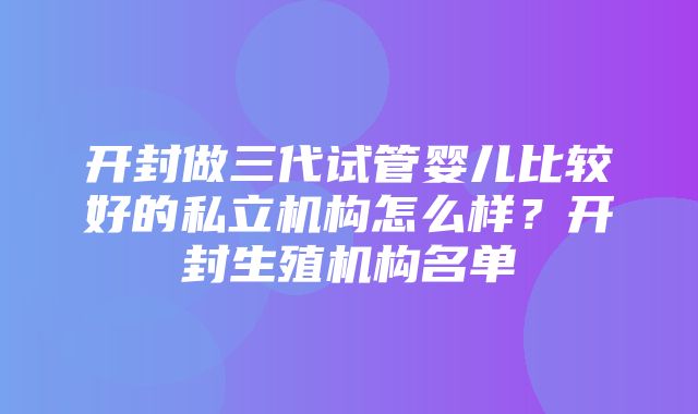 开封做三代试管婴儿比较好的私立机构怎么样？开封生殖机构名单