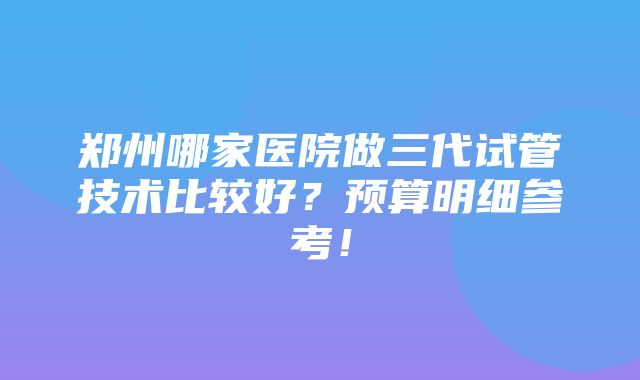 郑州哪家医院做三代试管技术比较好？预算明细参考！