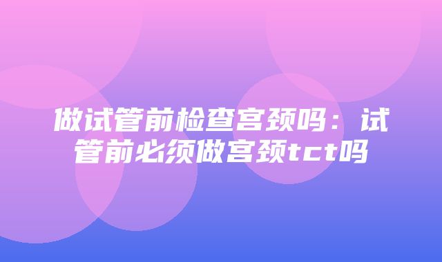 做试管前检查宫颈吗：试管前必须做宫颈tct吗