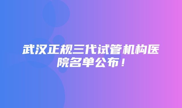 武汉正规三代试管机构医院名单公布！