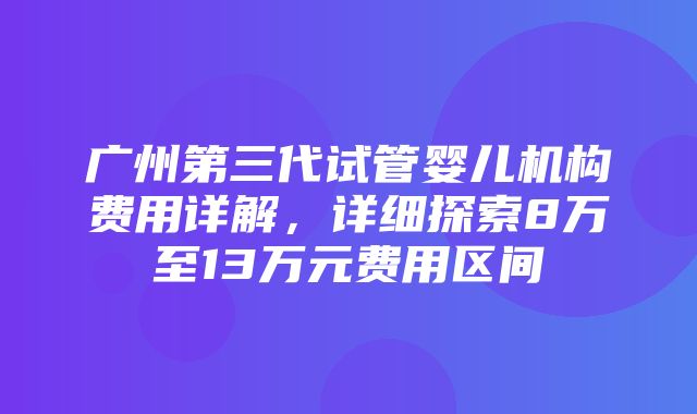 广州第三代试管婴儿机构费用详解，详细探索8万至13万元费用区间