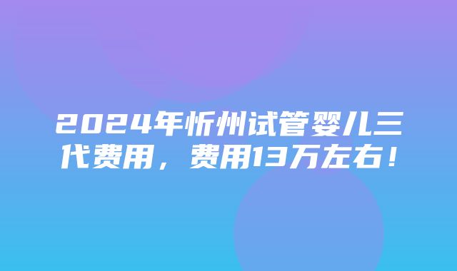 2024年忻州试管婴儿三代费用，费用13万左右！