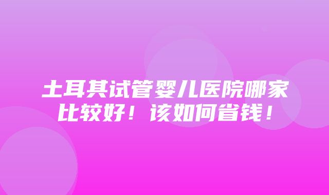 土耳其试管婴儿医院哪家比较好！该如何省钱！