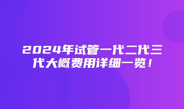 2024年试管一代二代三代大概费用详细一览！